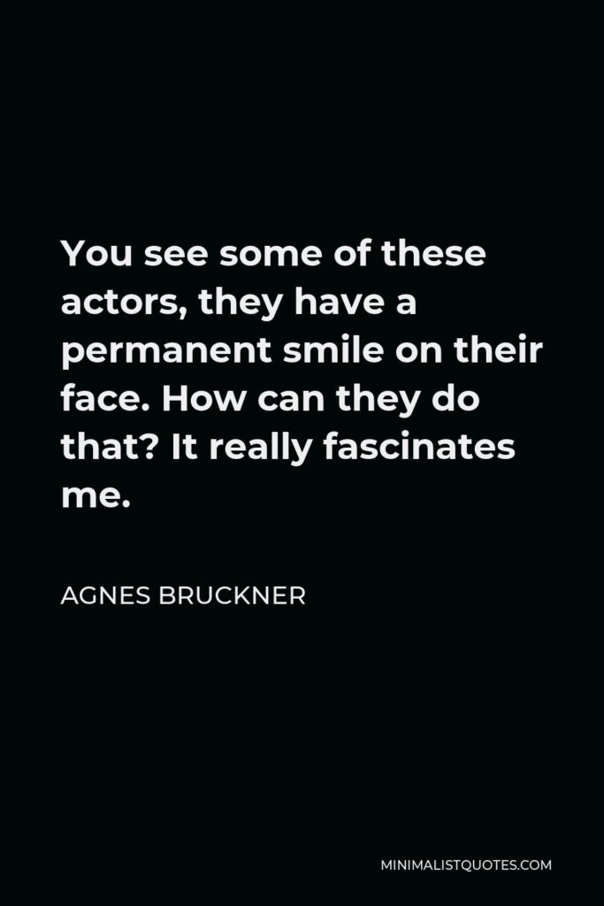 Agnes Bruckner Quote - You see some of these actors, they have a permanent smile on their face. How can they do that? It really fascinates me.