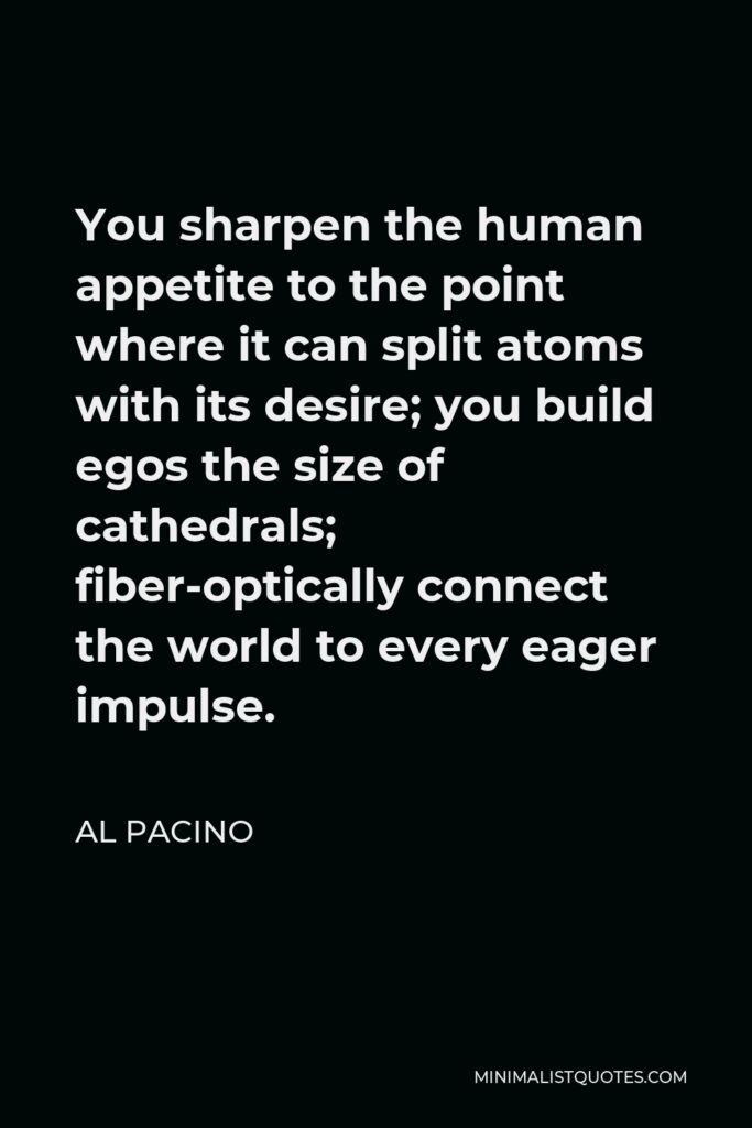 Al Pacino Quote - You sharpen the human appetite to the point where it can split atoms with its desire; you build egos the size of cathedrals; fiber-optically connect the world to every eager impulse.