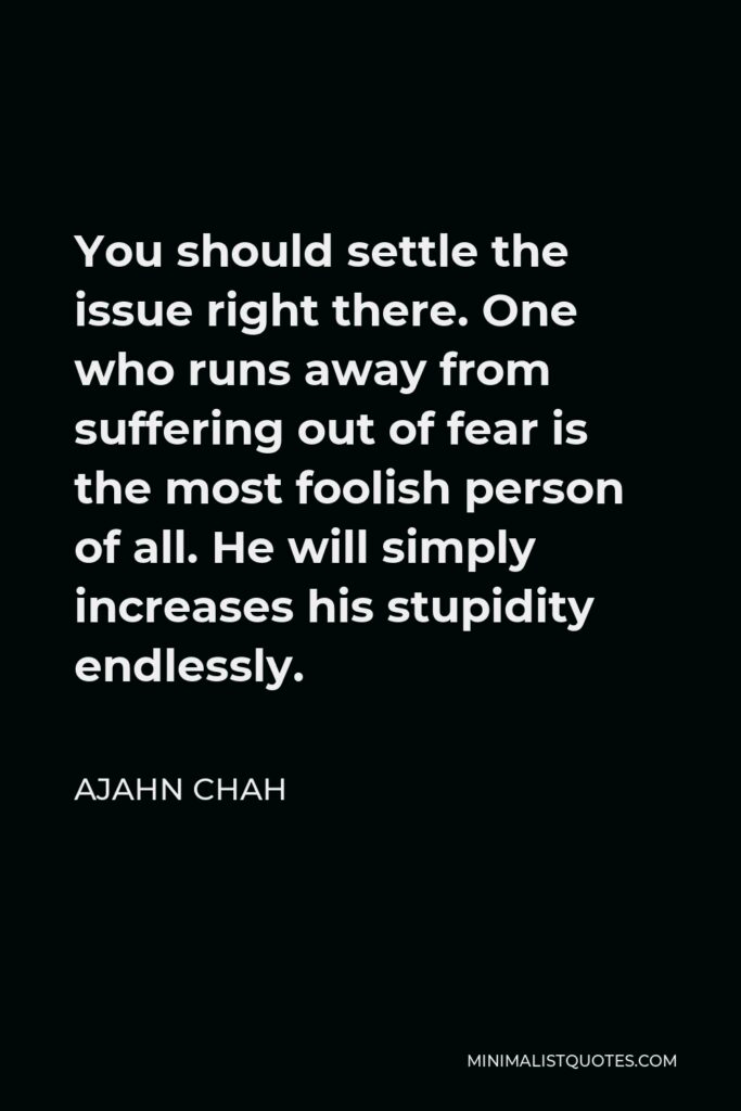 Ajahn Chah Quote - You should settle the issue right there. One who runs away from suffering out of fear is the most foolish person of all. He will simply increases his stupidity endlessly.