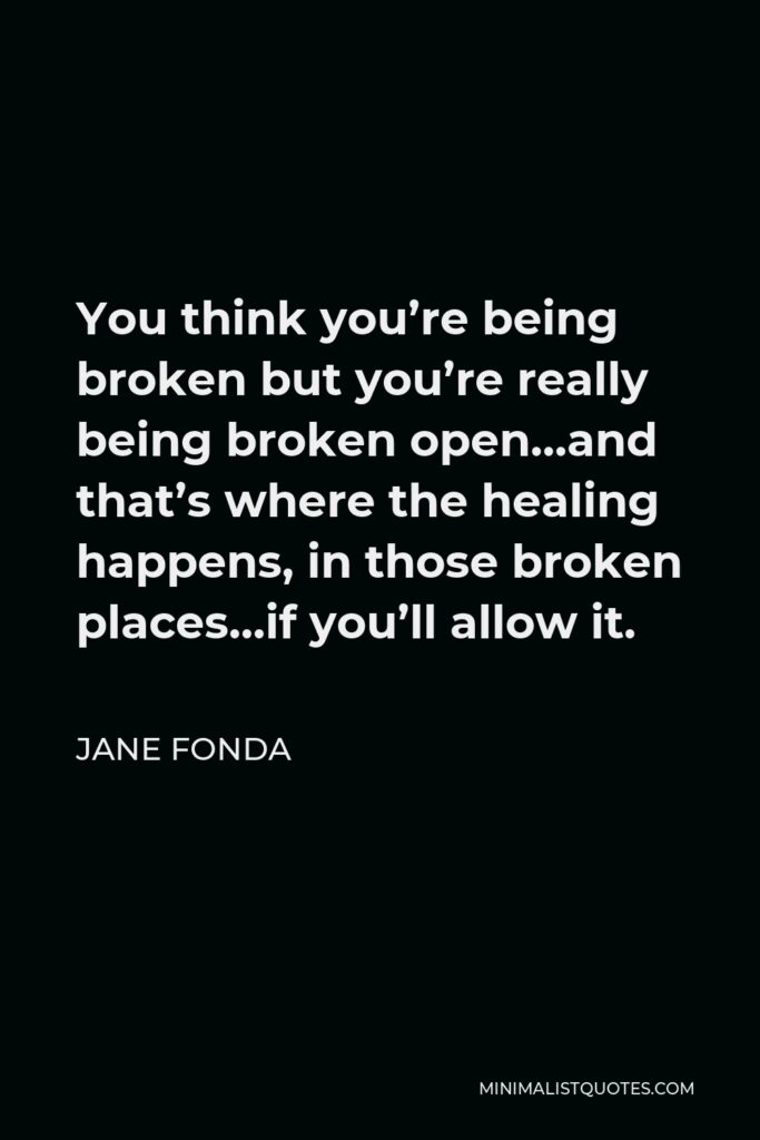 Jane Fonda Quote - You think you’re being broken but you’re really being broken open…and that’s where the healing happens, in those broken places…if you’ll allow it.