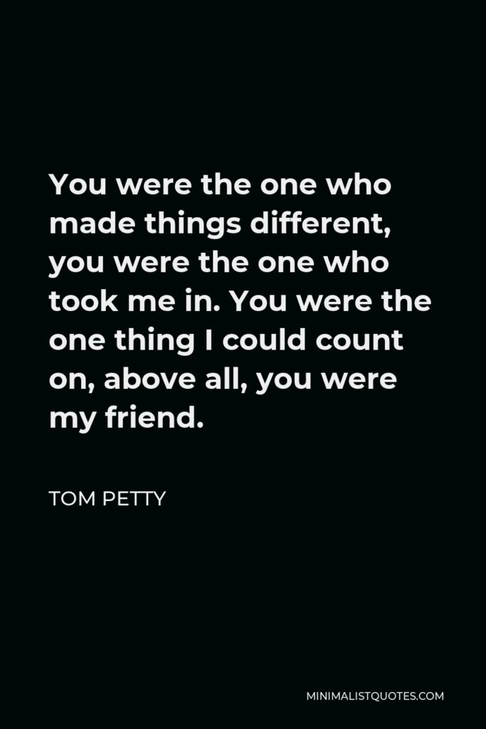 Tom Petty Quote - You were the one who made things different, you were the one who took me in. You were the one thing I could count on, above all, you were my friend.