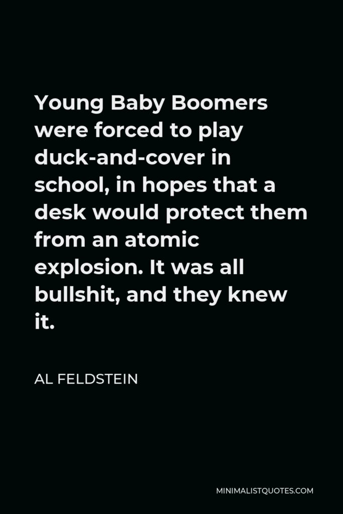 Al Feldstein Quote - Young Baby Boomers were forced to play duck-and-cover in school, in hopes that a desk would protect them from an atomic explosion. It was all bullshit, and they knew it.
