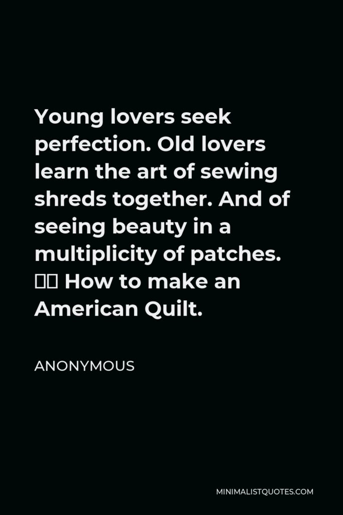 Anonymous Quote - Young lovers seek perfection. Old lovers learn the art of sewing shreds together. And of seeing beauty in a multiplicity of patches. – How to make an American Quilt.