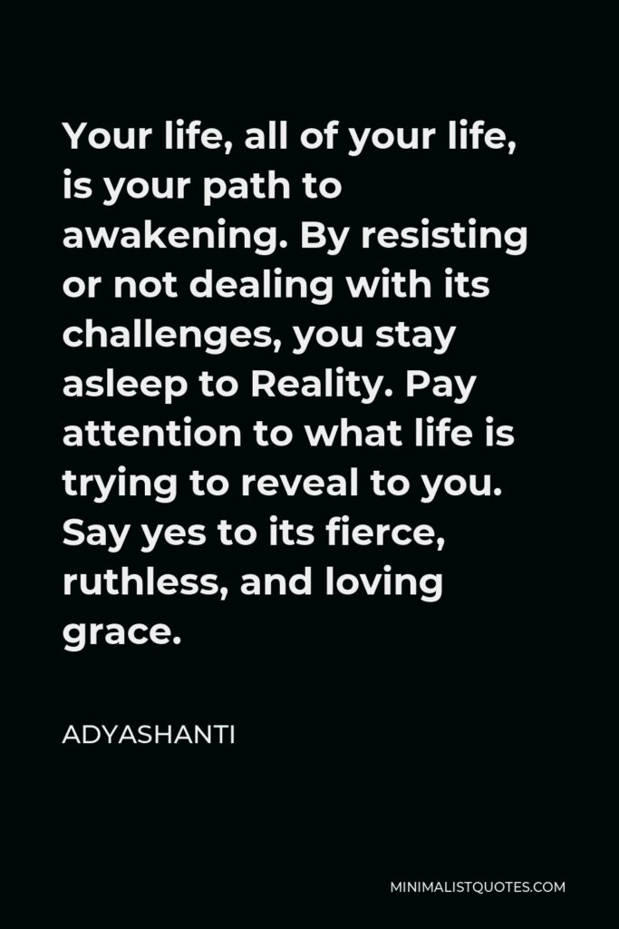 Adyashanti Quote - Your life, all of your life, is your path to awakening. By resisting or not dealing with its challenges, you stay asleep to Reality. Pay attention to what life is trying to reveal to you. Say yes to its fierce, ruthless, and loving grace.