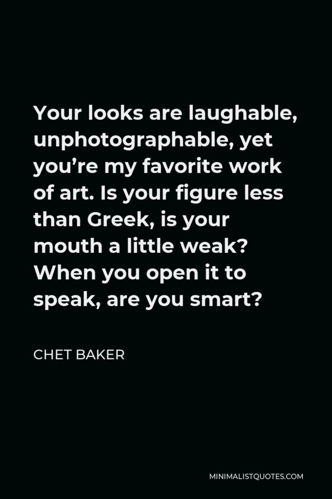 Chet Baker Quote - Your looks are laughable, unphotographable, yet you’re my favorite work of art. Is your figure less than Greek, is your mouth a little weak? When you open it to speak, are you smart?
