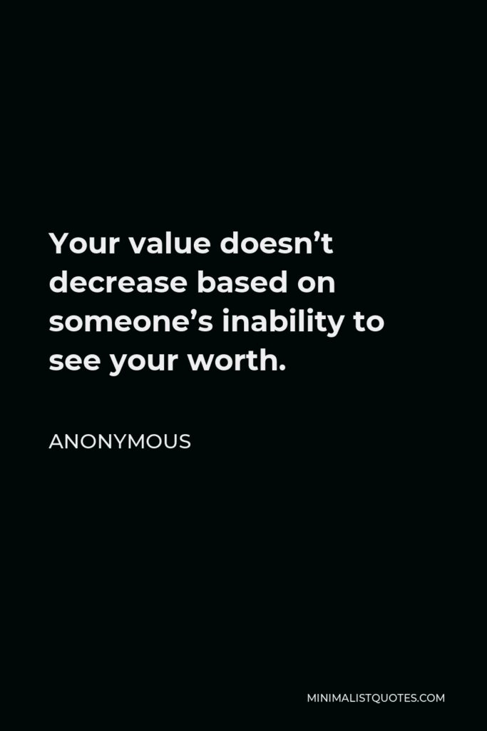 Anonymous Quote - Your value doesn’t decrease based on someone’s inability to see your worth.