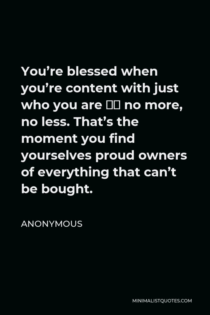 Anonymous Quote - You’re blessed when you’re content with just who you are – no more, no less. That’s the moment you find yourselves proud owners of everything that can’t be bought.
