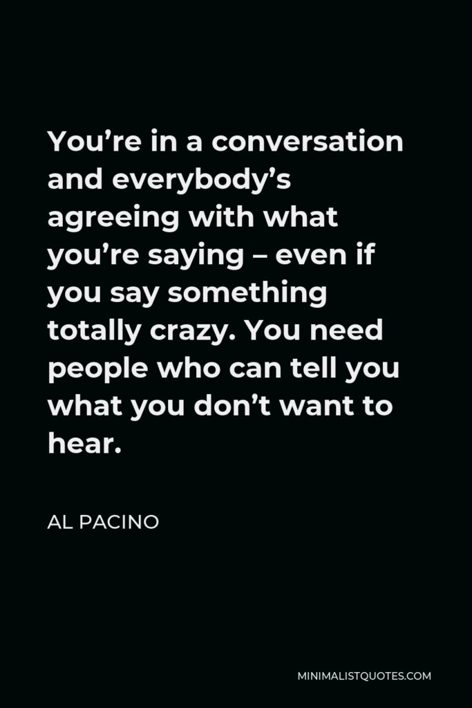 Al Pacino Quote - You’re in a conversation and everybody’s agreeing with what you’re saying – even if you say something totally crazy. You need people who can tell you what you don’t want to hear.