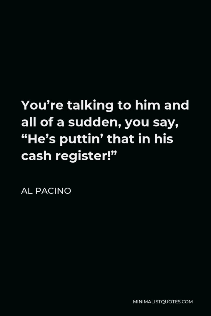Al Pacino Quote - You’re talking to him and all of a sudden, you say, “He’s puttin’ that in his cash register!”