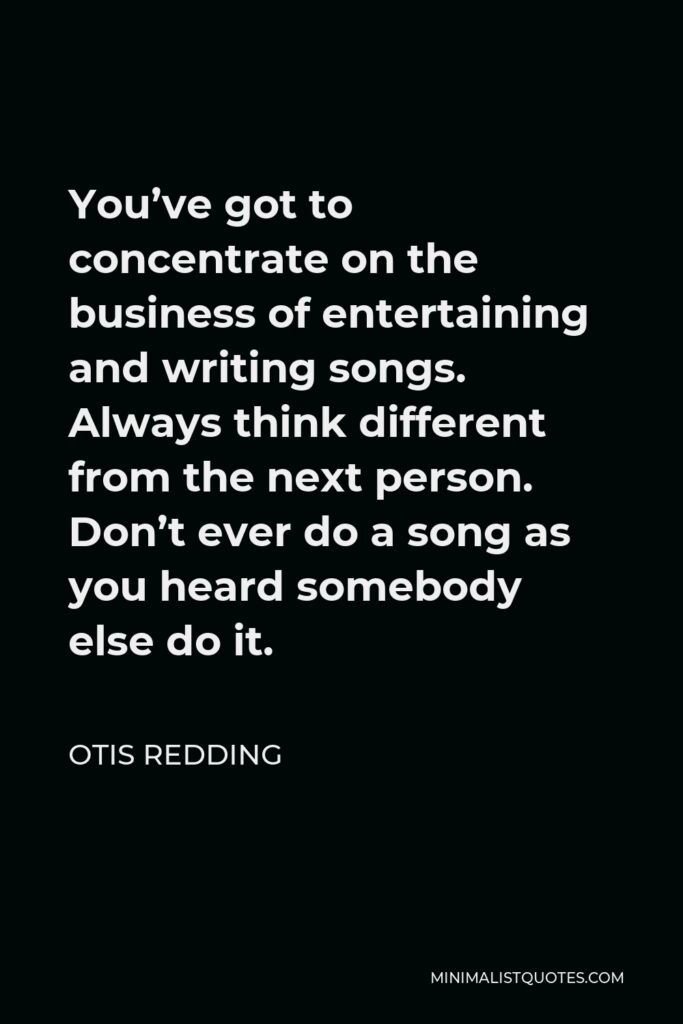 Otis Redding Quote - You’ve got to concentrate on the business of entertaining and writing songs. Always think different from the next person. Don’t ever do a song as you heard somebody else do it.