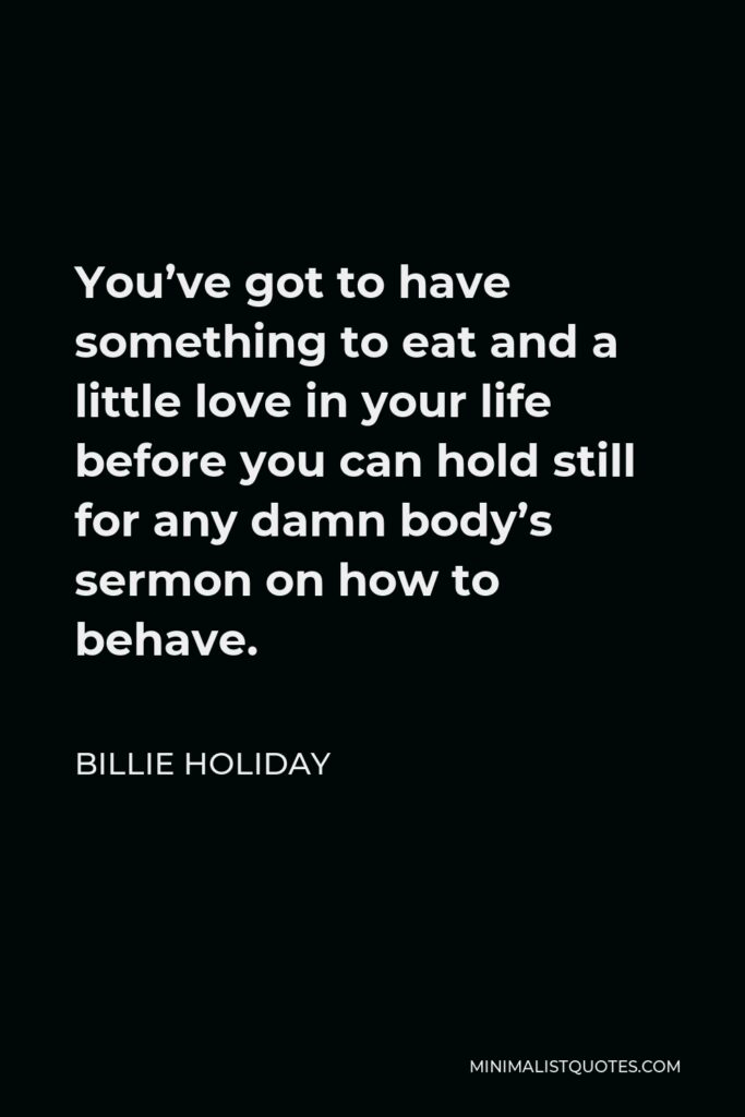 Billie Holiday Quote - You’ve got to have something to eat and a little love in your life before you can hold still for any damn body’s sermon on how to behave.