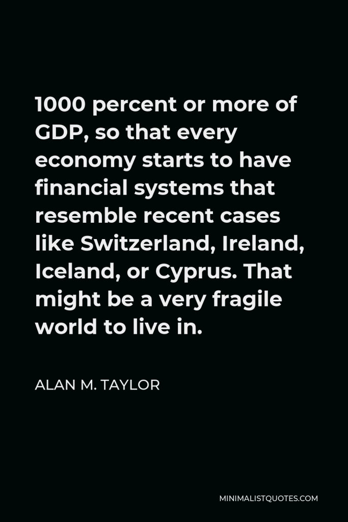 Alan M. Taylor Quote - 1000 percent or more of GDP, so that every economy starts to have financial systems that resemble recent cases like Switzerland, Ireland, Iceland, or Cyprus. That might be a very fragile world to live in.