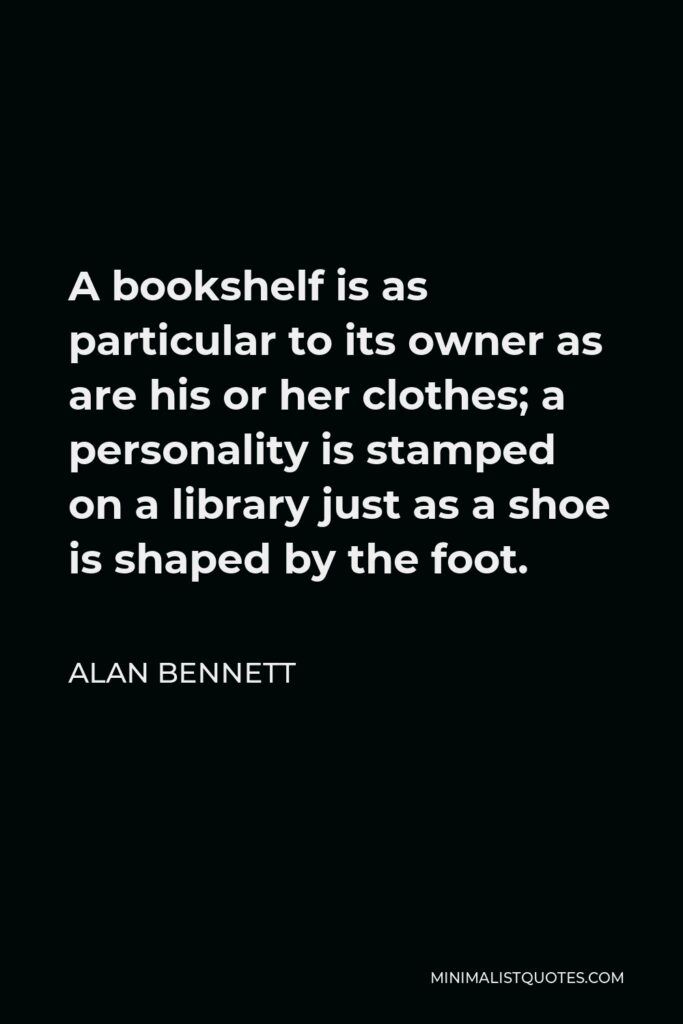 Alan Bennett Quote - A bookshelf is as particular to its owner as are his or her clothes; a personality is stamped on a library just as a shoe is shaped by the foot.