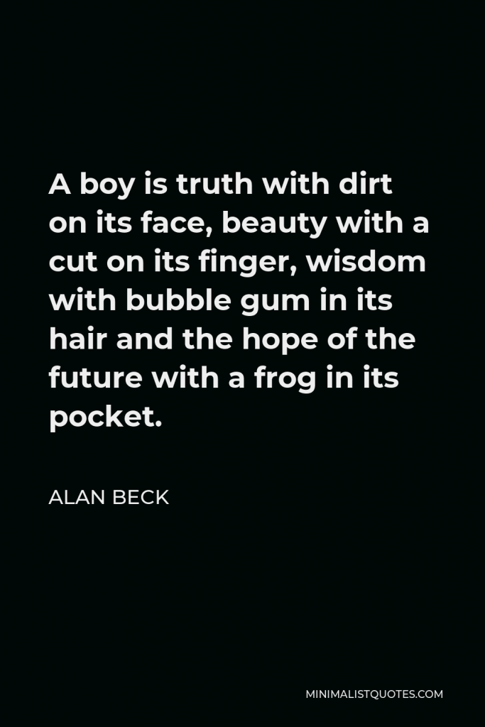 Alan Beck Quote - A boy is Truth with dirt on its face, Beauty with a cut on its finger, Wisdom with bubble gum in its hair and the Hope of the future with a frog in its pocket.