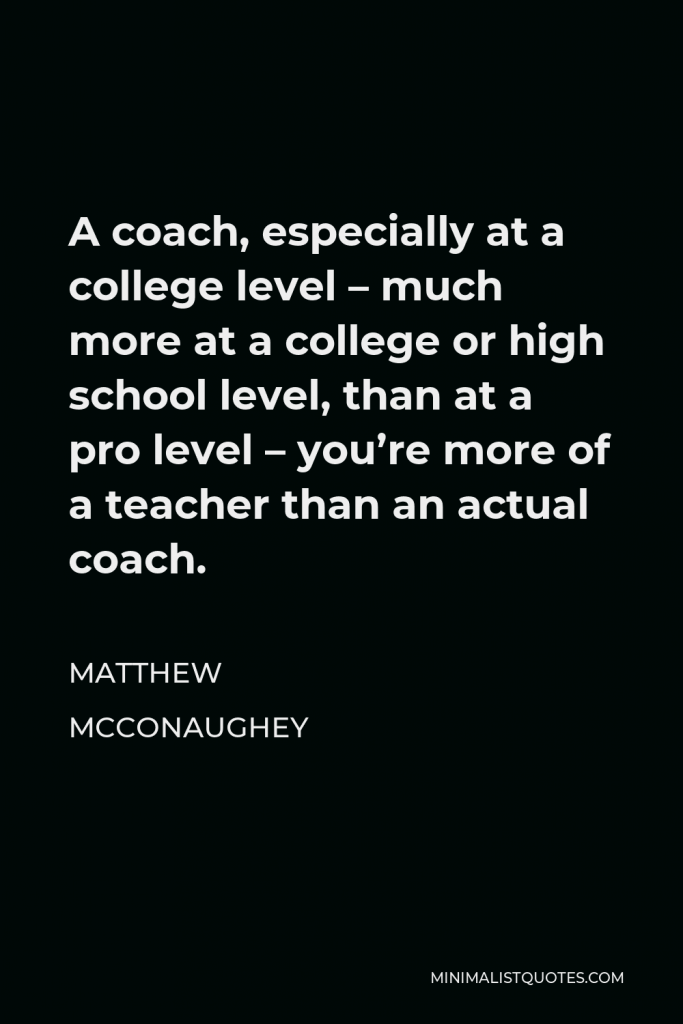 Matthew McConaughey Quote - A coach, especially at a college level – much more at a college or high school level, than at a pro level – you’re more of a teacher than an actual coach.