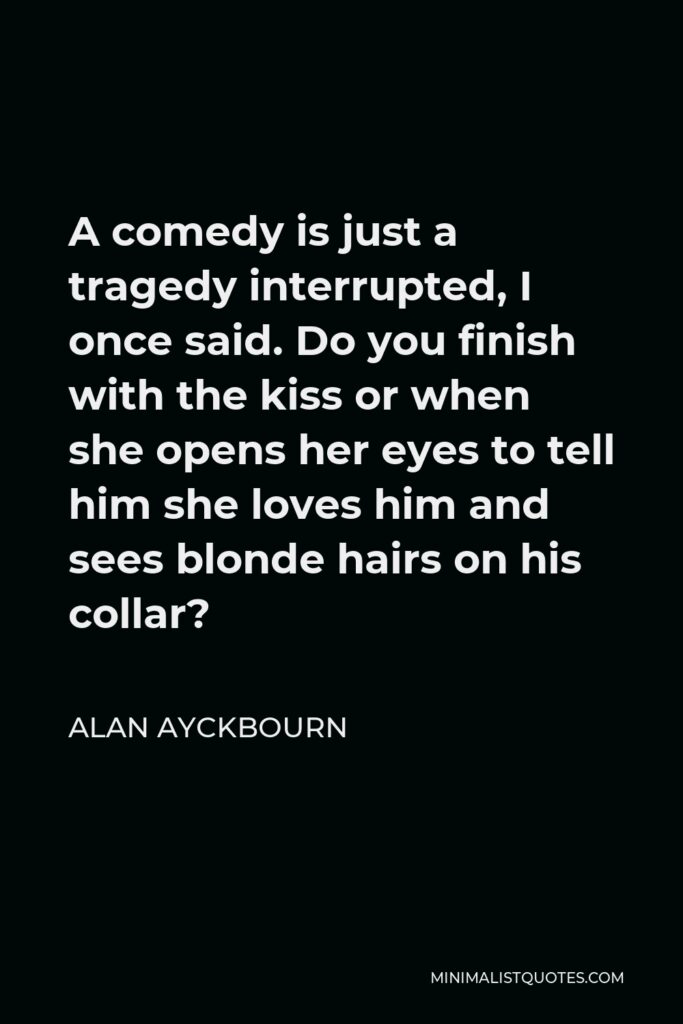 Alan Ayckbourn Quote - A comedy is just a tragedy interrupted, I once said. Do you finish with the kiss or when she opens her eyes to tell him she loves him and sees blonde hairs on his collar?