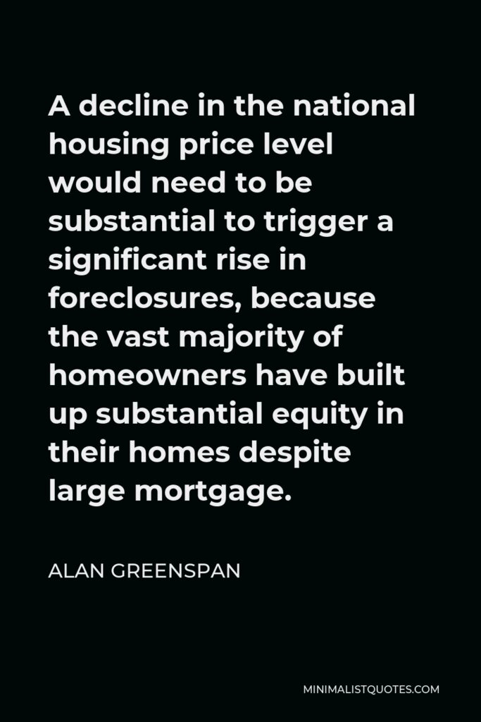 Alan Greenspan Quote - A decline in the national housing price level would need to be substantial to trigger a significant rise in foreclosures, because the vast majority of homeowners have built up substantial equity in their homes despite large mortgage.