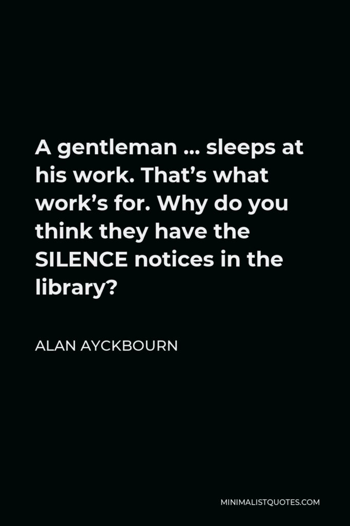 Alan Ayckbourn Quote - A gentleman … sleeps at his work. That’s what work’s for. Why do you think they have the SILENCE notices in the library?