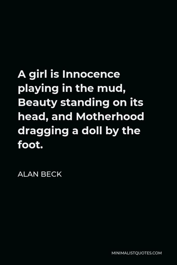 Alan Beck Quote - A girl is Innocence playing in the mud, Beauty standing on its head, and Motherhood dragging a doll by the foot.