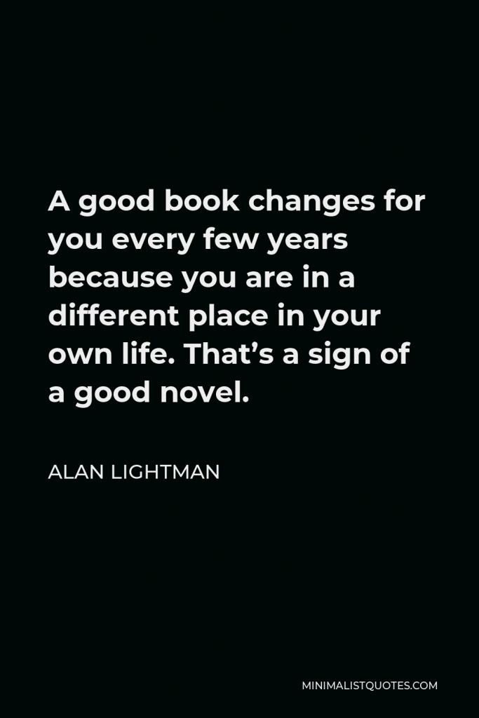 Alan Lightman Quote - A good book changes for you every few years because you are in a different place in your own life. That’s a sign of a good novel.