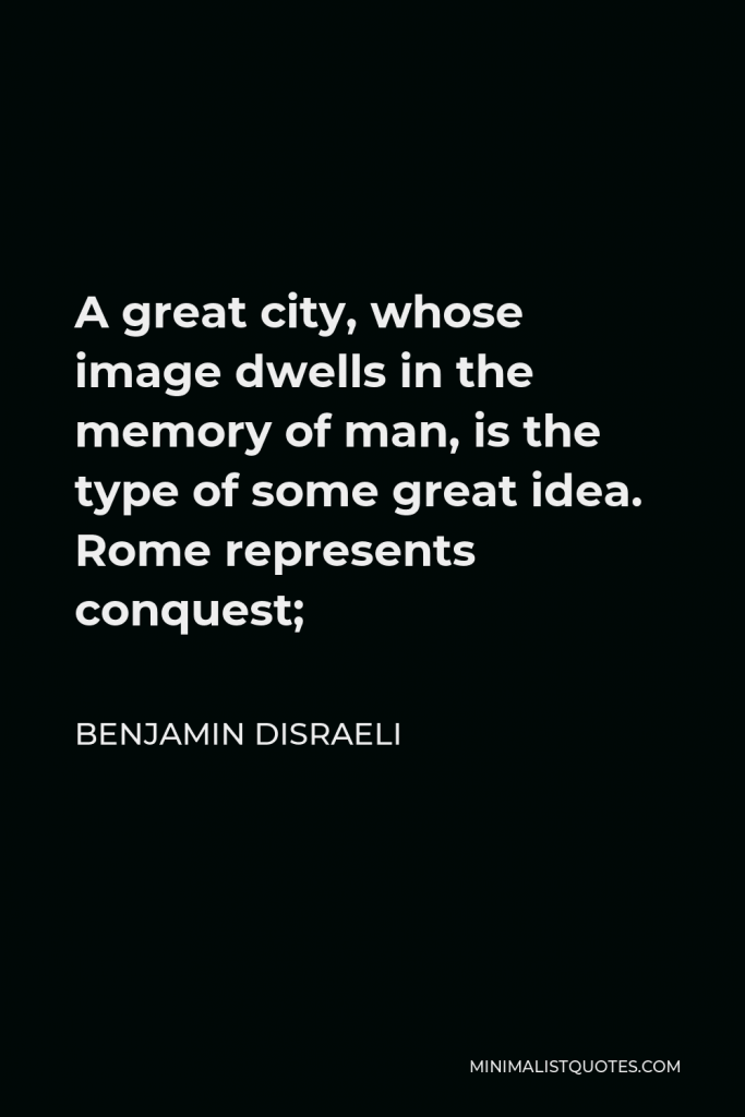Benjamin Disraeli Quote - A great city, whose image dwells in the memory of man, is the type of some great idea. Rome represents conquest;