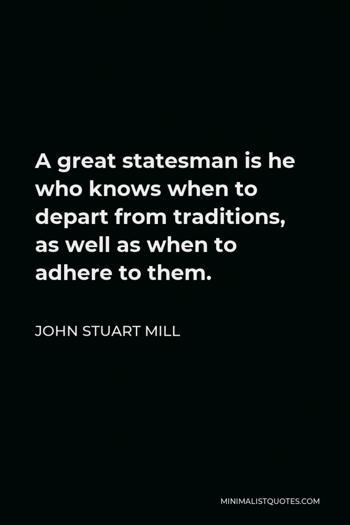 John Stuart Mill Quote - A great statesman is he who knows when to depart from traditions, as well as when to adhere to them.