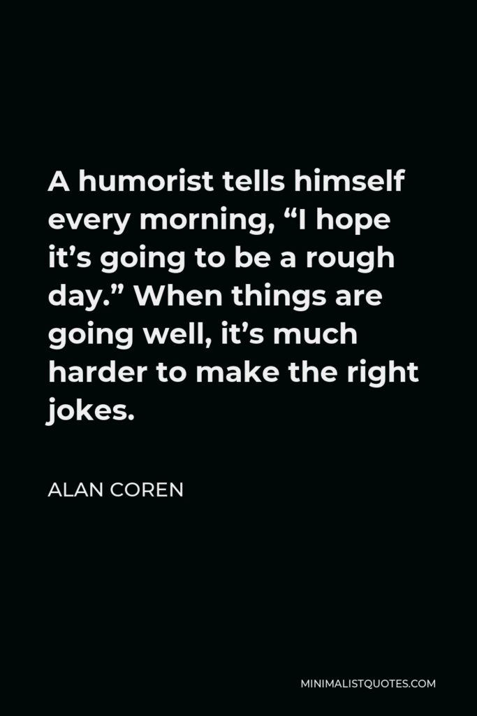 Alan Coren Quote - A humorist tells himself every morning, “I hope it’s going to be a rough day.” When things are going well, it’s much harder to make the right jokes.