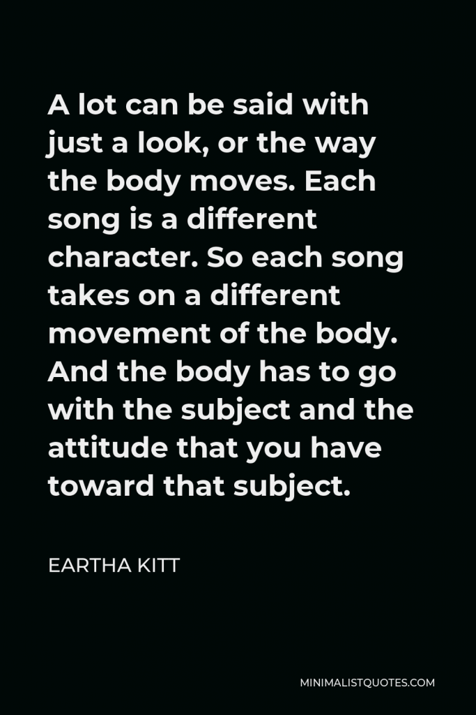 Eartha Kitt Quote - A lot can be said with just a look, or the way the body moves. Each song is a different character. So each song takes on a different movement of the body. And the body has to go with the subject and the attitude that you have toward that subject.