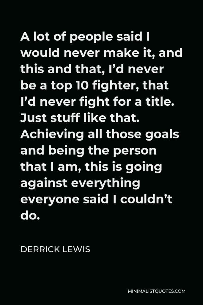 Derrick Lewis Quote - A lot of people said I would never make it, and this and that, I’d never be a top 10 fighter, that I’d never fight for a title. Just stuff like that. Achieving all those goals and being the person that I am, this is going against everything everyone said I couldn’t do.