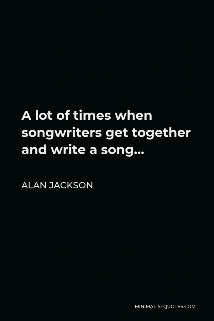 Alan Jackson Quote - A lot of times when songwriters get together and write a song…