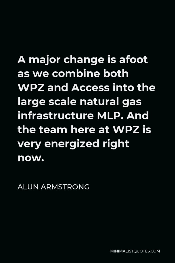 Alun Armstrong Quote - A major change is afoot as we combine both WPZ and Access into the large scale natural gas infrastructure MLP. And the team here at WPZ is very energized right now.
