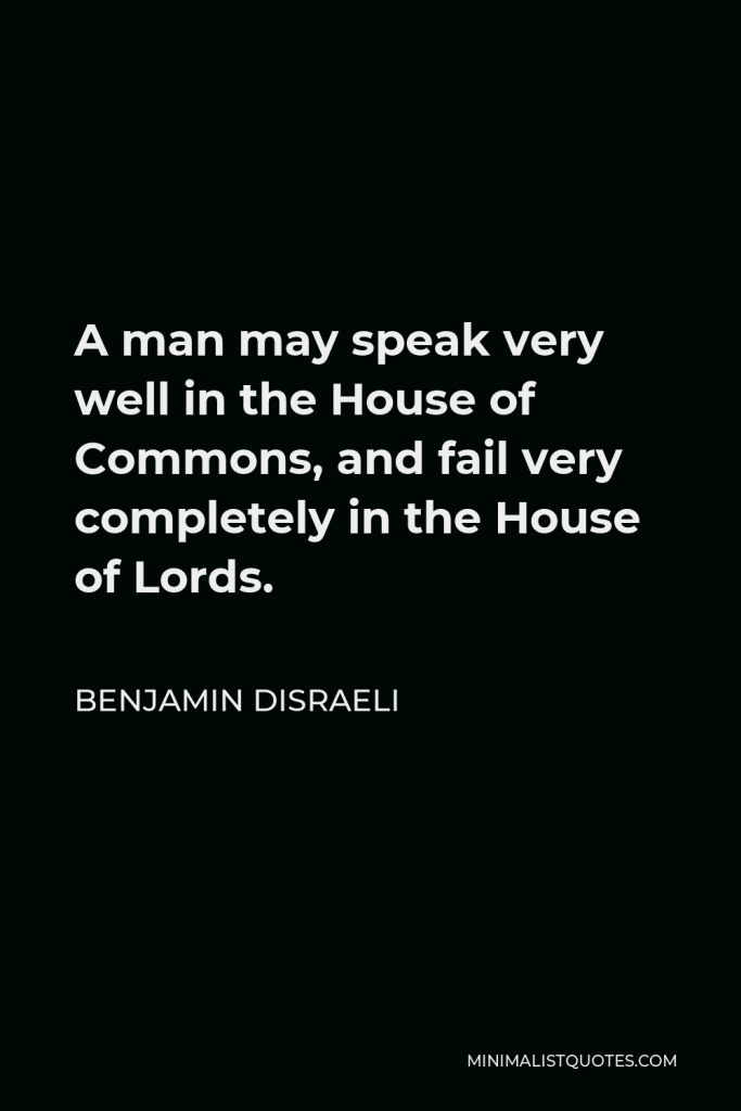 Benjamin Disraeli Quote - A man may speak very well in the House of Commons, and fail very completely in the House of Lords.