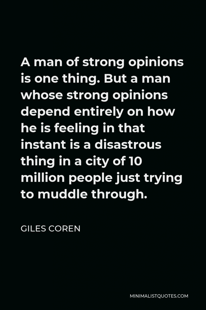 Giles Coren Quote - A man of strong opinions is one thing. But a man whose strong opinions depend entirely on how he is feeling in that instant is a disastrous thing in a city of 10 million people just trying to muddle through.