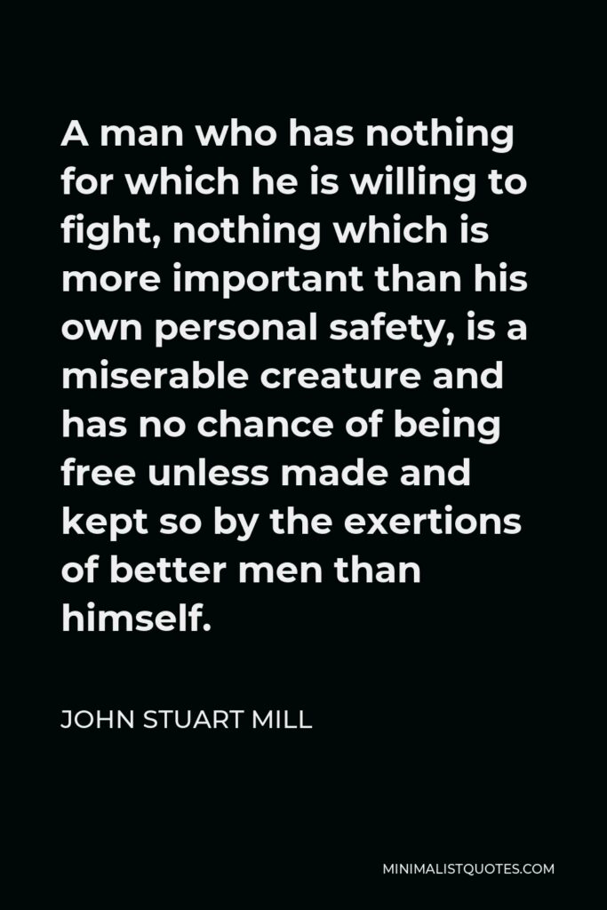 John Stuart Mill Quote - A man who has nothing for which he is willing to fight, nothing which is more important than his own personal safety, is a miserable creature and has no chance of being free unless made and kept so by the exertions of better men than himself.