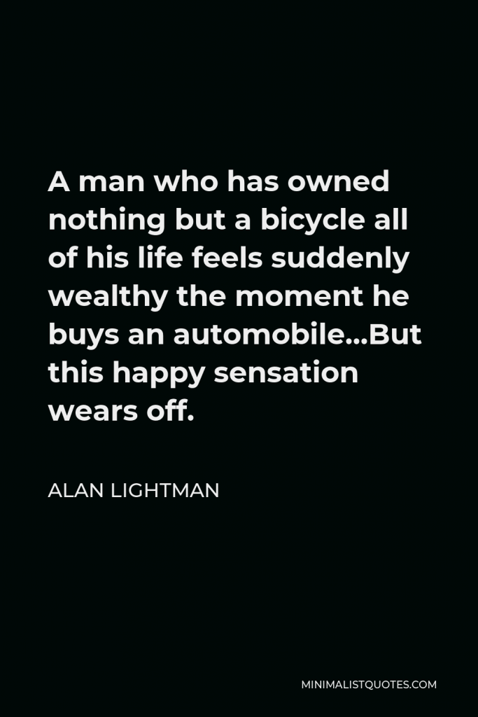 Alan Lightman Quote - A man who has owned nothing but a bicycle all of his life feels suddenly wealthy the moment he buys an automobile…But this happy sensation wears off.
