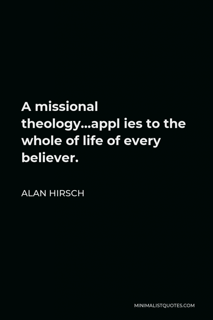 Alan Hirsch Quote - A missional theology…appl ies to the whole of life of every believer.