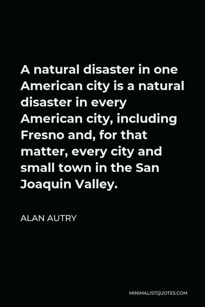 Alan Autry Quote - A natural disaster in one American city is a natural disaster in every American city, including Fresno and, for that matter, every city and small town in the San Joaquin Valley.