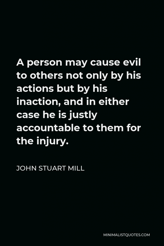 John Stuart Mill Quote - A person may cause evil to others not only by his actions but by his inaction, and in either case he is justly accountable to them for the injury.
