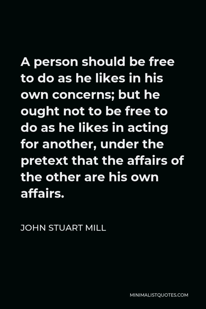 John Stuart Mill Quote - A person should be free to do as he likes in his own concerns; but he ought not to be free to do as he likes in acting for another, under the pretext that the affairs of the other are his own affairs.