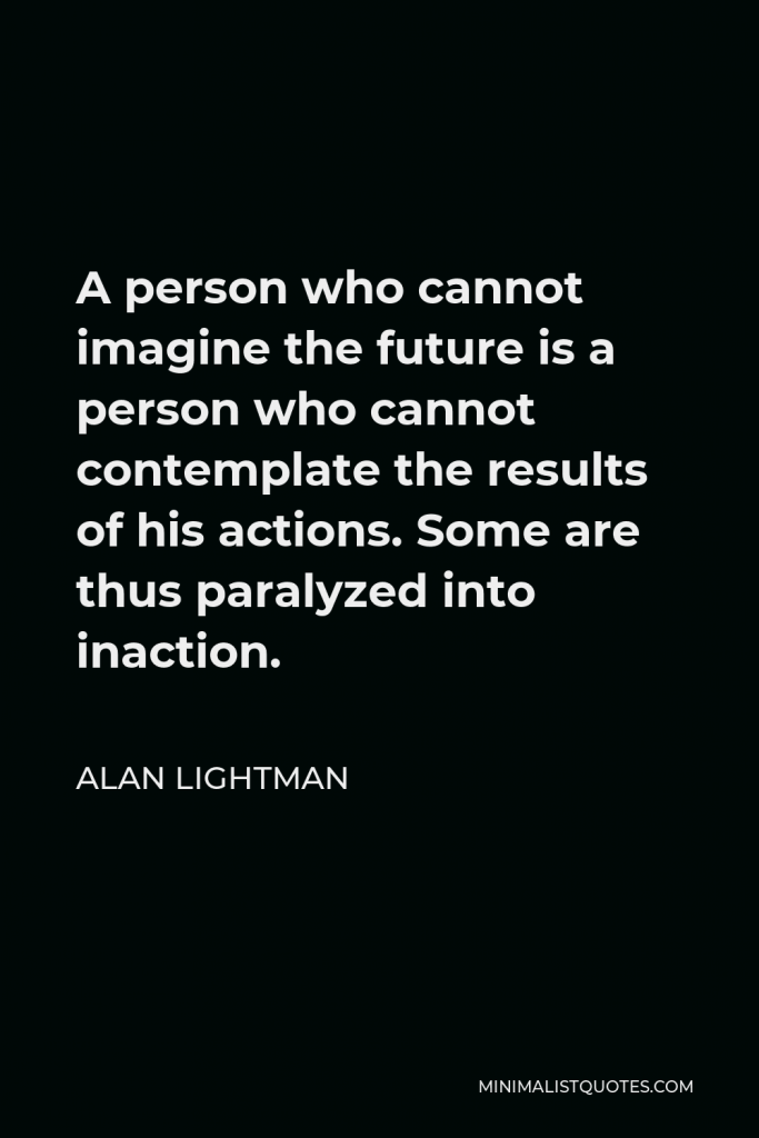Alan Lightman Quote - A person who cannot imagine the future is a person who cannot contemplate the results of his actions. Some are thus paralyzed into inaction.