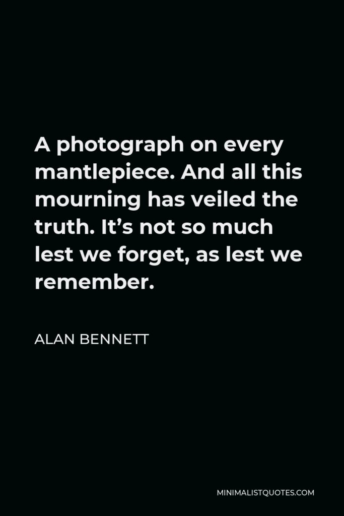 Alan Bennett Quote - A photograph on every mantlepiece. And all this mourning has veiled the truth. It’s not so much lest we forget, as lest we remember.