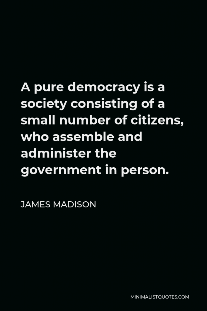 James Madison Quote - A pure democracy is a society consisting of a small number of citizens, who assemble and administer the government in person.