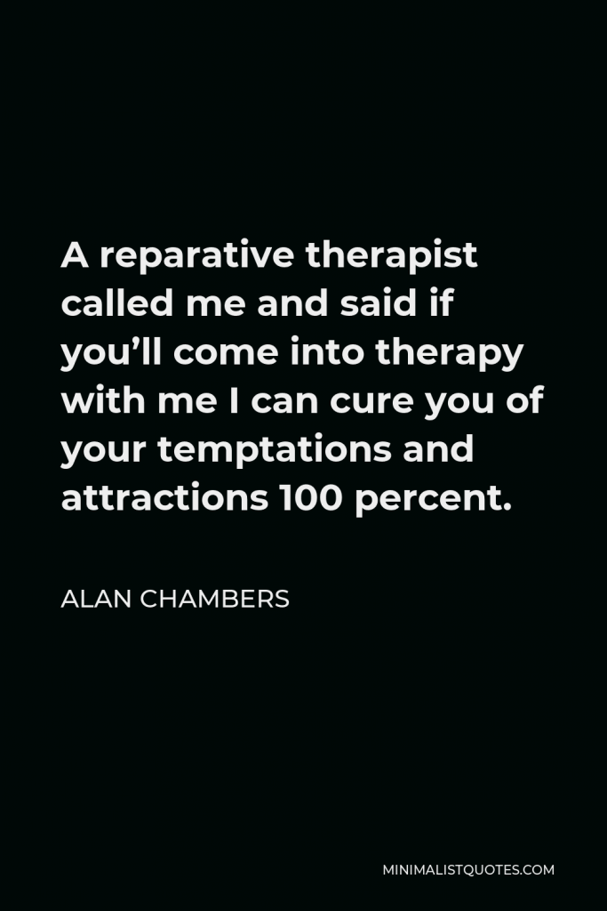 Alan Chambers Quote - A reparative therapist called me and said if you’ll come into therapy with me I can cure you of your temptations and attractions 100 percent.
