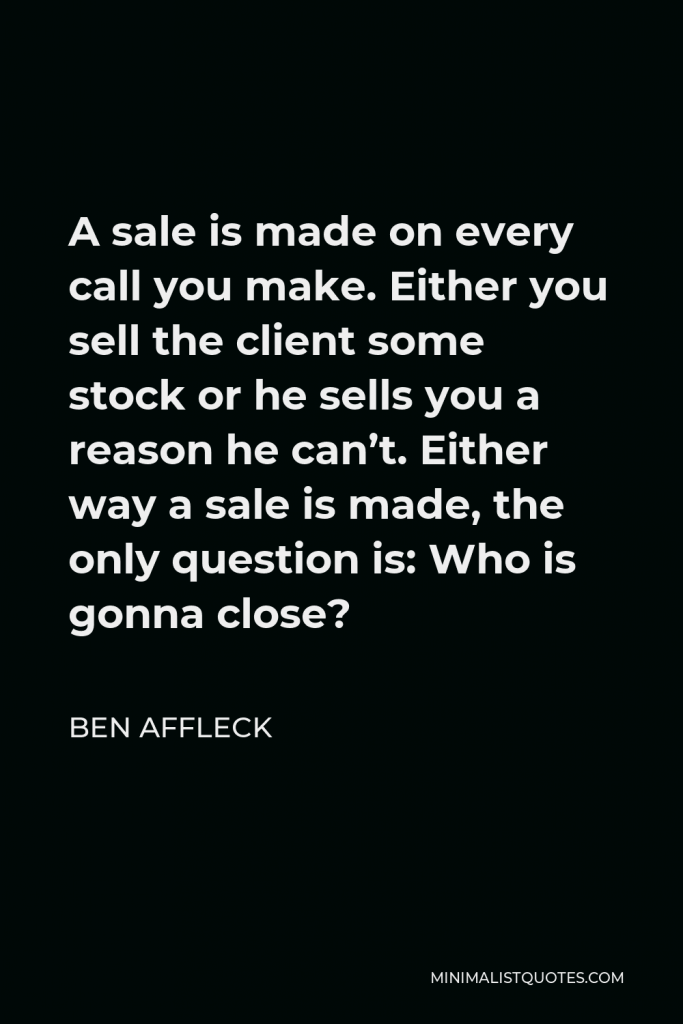 Ben Affleck Quote - A sale is made on every call you make. Either you sell the client some stock or he sells you a reason he can’t. Either way a sale is made, the only question is: Who is gonna close?