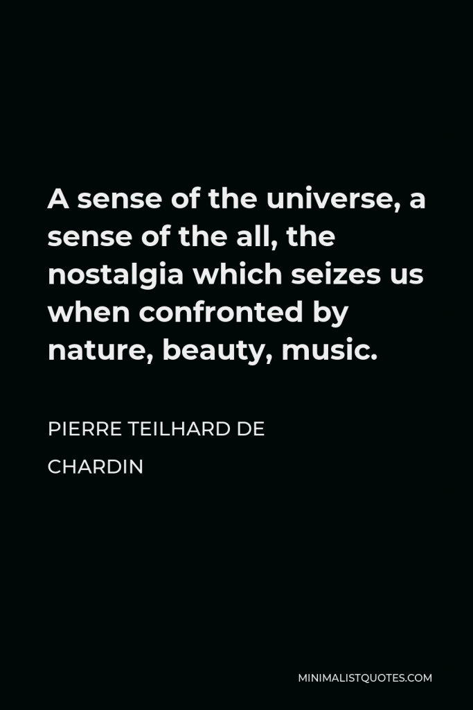 Pierre Teilhard de Chardin Quote - A sense of the universe, a sense of the all, the nostalgia which seizes us when confronted by nature, beauty, music.