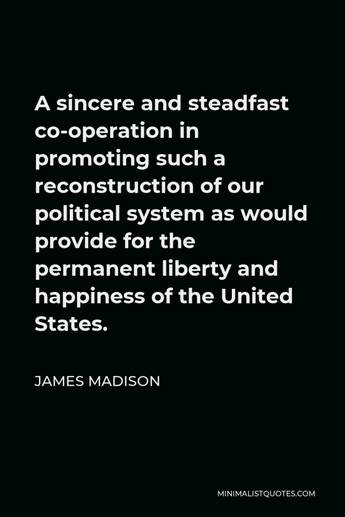 James Madison Quote - A sincere and steadfast co-operation in promoting such a reconstruction of our political system as would provide for the permanent liberty and happiness of the United States.