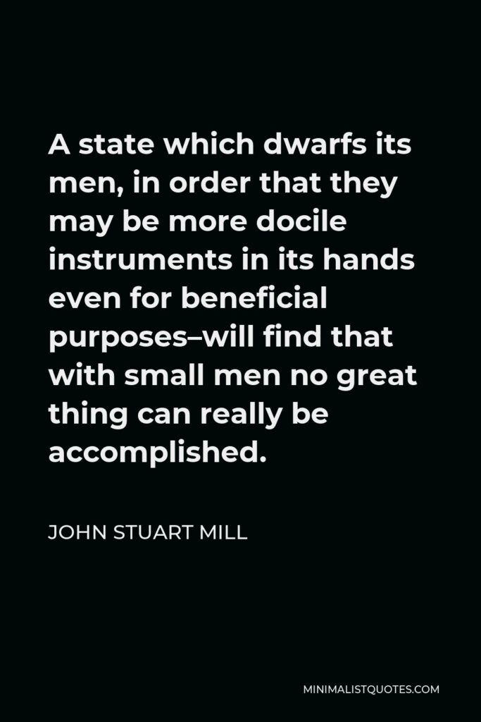 John Stuart Mill Quote - A state which dwarfs its men, in order that they may be more docile instruments in its hands even for beneficial purposes–will find that with small men no great thing can really be accomplished.