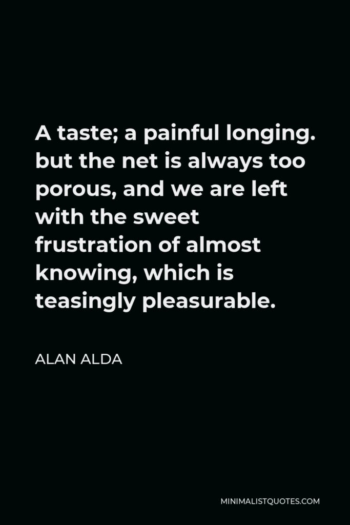 Alan Alda Quote - A taste; a painful longing. but the net is always too porous, and we are left with the sweet frustration of almost knowing, which is teasingly pleasurable.