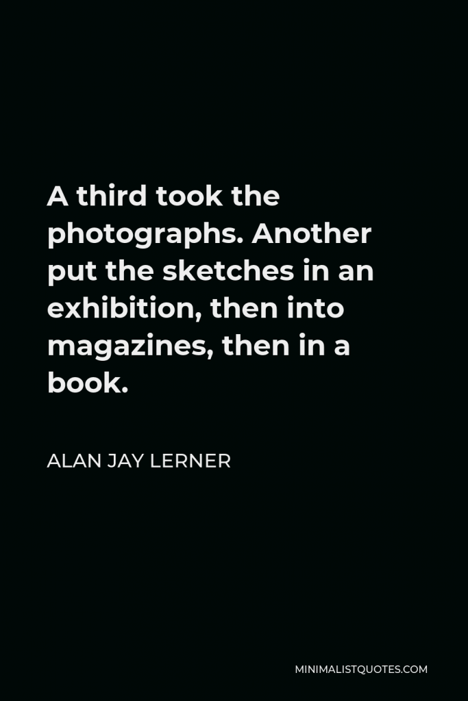 Alan Jay Lerner Quote - A third took the photographs. Another put the sketches in an exhibition, then into magazines, then in a book.
