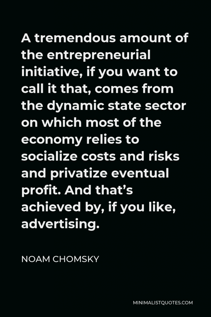 Noam Chomsky Quote - A tremendous amount of the entrepreneurial initiative, if you want to call it that, comes from the dynamic state sector on which most of the economy relies to socialize costs and risks and privatize eventual profit. And that’s achieved by, if you like, advertising.